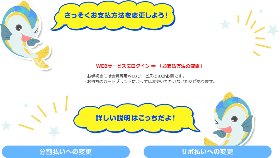 さっそくお支払方法を変更しよう！ WEBサービスにログイン ⇒ 「お支払方法の変更」 ・お手続きには会員専用WEBサービスのIDが必要です。 ・お持ちのカードブランドによっては変更いただけない期間があります。 詳しい説明はこっちだよ！ 分割払いへの変更 リボ払いへの変更