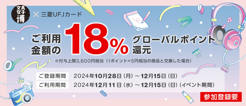 文具女子博 × 三菱UFJカード ご利用金額の18%グローバルポイント還元 ※付与上限3,600円相当（1ポイント=5円相当の商品と交換した場合） ご登録期間 2024年10月28日（月）～12月15日（日） ご利用期間 2024年12月11日（水）～12月15日（日）（イベント期間） 参加登録要