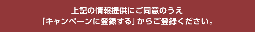 上記の情報提供にご同意のうえ「キャンペーンに登録する」からご登録ください。