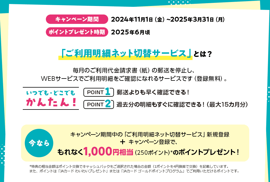 キャンペーン期間 2024年11月1日（金）～2025年3月31日（月） ポイントプレゼント時期 2025年6月頃 「ご利用明細ネット切替サービス」とは？ 毎月のご利用代金請求書（紙）の郵送を停止し、WEBサービスでご利用明細をご確認になれるサービスです（登録無料）。 いつでも・どこでもかんたん！ POINT1 郵送よりも早く確認できる！ POINT2 過去分の明細もすぐに確認できる！（最大15カ月分） 今なら キャンペーン期間中の「ご利用明細ネット切替サービス」新規登録 ＋ キャンペーン登録で、もれなく1,000円相当（250ポイント）*のポイントプレゼント！ *特典の相当金額はポイント交換でキャッシュバックをご選択された場合の金額（1ポイントを4円換算で交換）を記載しています。また、ポイントは「JAカード わいわいプレゼント」または「JAカード ゴールドポイントプログラム」でご利用いただけるポイントです。