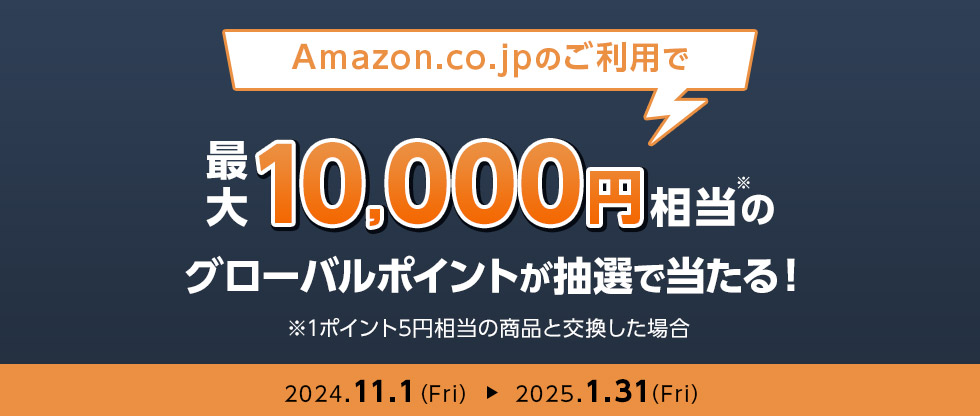 Amazon.co.jpのご利用で最大10,000円相当※のグローバルポイントが抽選で当たる！ ※1ポイント5円相当の商品と交換した場合 2024.11.1(Fri) 2025.1.31(Fri)