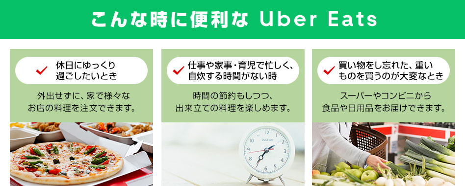 こんな時に便利な Uber Eats 休日にゆっくり過ごしたいとき 外出せずに、家で様々なお店の料理を注文できます。 仕事や家事・育児で忙しく、自炊する時間がない時 時間の節約もしつつ、出来立ての料理を楽しめます。 買い物をし忘れた、重いものを買うのが大変なとき スーパーやコンビニから食品や日用品をお届けできます。