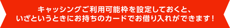 キャッシングご利用可能枠を設定しておくと、いざというときにお持ちのカードでお借り入れができます！