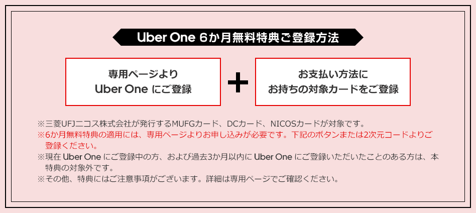 Uber One 6か月無料特典ご登録方法 専用ページより Uber One にご登録 ＋ お支払い方法にお持ちの対象カードをご登録 ※三菱UFJニコス株式会社が発行するMUFGカード、DCカード、NICOSカードが対象です。 ※6か月無料特典の適用には、専用ページよりお申し込みが必要です。下記のボタンまたは2次元コードよりご登録ください。 ※現在 Uber One にご登録中の方、および過去3か月以内に Uber One にご登録いただいたことのある方は、本特典の対象外です。 ※その他、特典にはご注意事項がございます。詳細は専用ページでご確認ください。