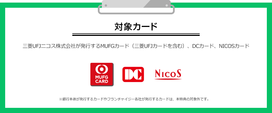 対象カード 三菱UFJニコス株式会社が発行するMUFGカード（三菱UFJカードを含む）、DCカード、NICOSカード MUFG CARD DC NICOS ※銀行本体が発行するカードやフランチャイジー各社が発行するカードは、本特典の対象外です。