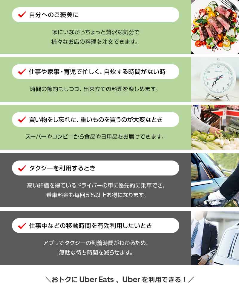 自分へのご褒美に 家にいながらちょっと贅沢な気分で様々なお店の料理を注文できます。 仕事や家事・育児で忙しく、自炊する時間がない時 時間の節約もしつつ、出来立ての料理を楽しめます。 買い物をし忘れた、重いものを買うのが大変なとき スーパーやコンビニから食品や日用品をお届けできます。 タクシーを利用するとき 高い評価を得ているドライバーの車に優先的に乗車でき、乗車料金も毎回5％以上お得になります。 仕事中などの移動時間を有効利用したいとき アプリでタクシーの到着時間がわかるため、無駄な待ち時間を減らせます。