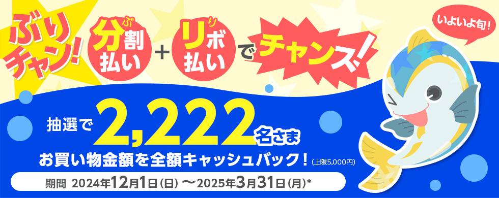 ぶりチャン! ぶ 分割払い + り リボ払い でチャンス! いよいよ旬！ 抽選で2,222名さま お買い物金額を全額キャッシュバック！ （上限5,000円） 期間 2024年12月1日（日）～2025年3月31日（月）*