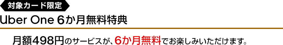 対象カード限定 Uber One 6か月無料特典 月額498円のサービスが、6か月無料でお楽しみいただけます。