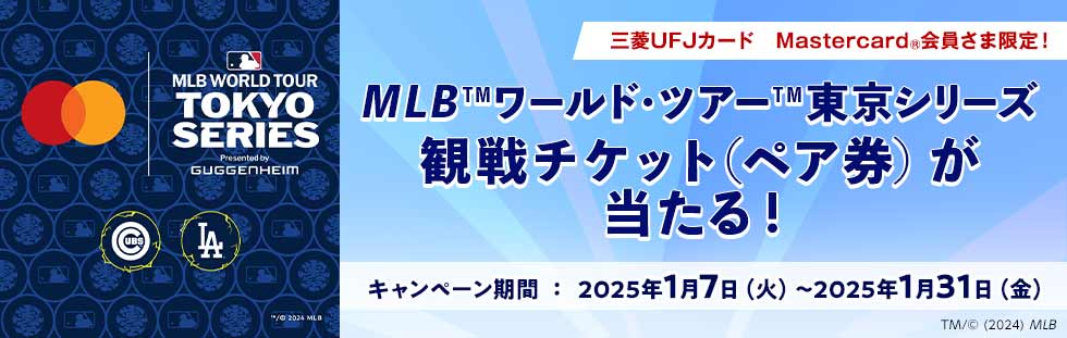 MLB WORLD TOUR TOKYO SERIES Presented by GUGGENHEIM ™/© 2024 MLB 三菱UFJカード Mastercard®会員さま限定！ MLB™ワールド・ツアー™東京シリーズ観戦チケット（ペア券）が当たる！ キャンペーン期間：2025年1月7日（火）～2025年1月31日（金） TM/© (2024) MLB