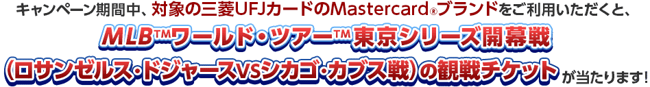 キャンペーン期間中、対象の三菱UFJカードのMastercard®ブランドをご利用いただくと、MLB™ワールド・ツアー™東京シリーズ開幕戦（ロサンゼルス・ドジャースVSシカゴ・カブス戦）の観戦チケットが当たります！