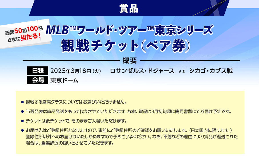 賞品 総勢50組100名さまに当たる！ MLB™ワールド・ツアー™東京シリーズ観戦チケット（ペア券） 概要 日程 2025年3月18日（火） ロサンゼルス・ドジャース vs シカゴ・カブス戦 会場 東京ドーム 観戦する座席クラスについてはお選びいただけません。 当選発表は賞品発送をもって代えさせていただきます。なお、賞品は3月初旬頃に簡易書留にてお届け予定です。 チケットは紙チケットで、そのままご入場いただけます。 お届け先はご登録住所となりますので、事前にご登録住所のご確認をお願いいたします。（日本国内に限ります。）登録住所以外へのお届けはいたしかねますので予めご了承ください。なお、不着などの理由により賞品が返送された場合は、当選辞退の扱いとさせていただきます。