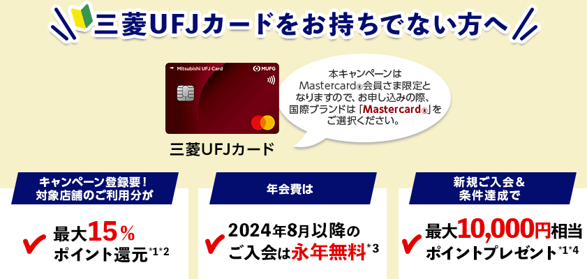 三菱UFJカードをお持ちでない方へ 三菱UFJカード 本キャンペーンはMastercard®会員さま限定となりますので、お申し込みの際、国際ブランドは「Mastercard®」をご選択ください。 キャンペーン登録要！対象店舗のご利用分が最大15％ポイント還元*1*2 年会費は2024年8月以降のご入会は永年無料*3 新規ご入会＆条件達成で最大10,000円相当ポイントプレゼント*1*4