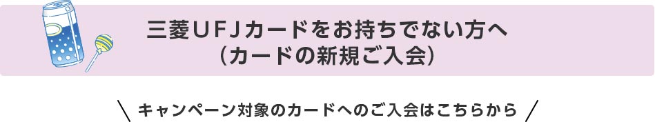 三菱ＵＦＪカードをお持ちでない方へ（カードの新規ご入会） キャンペーン対象のカードへのご入会はこちらから