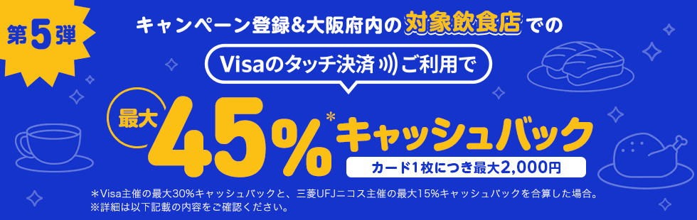 第5弾 キャンペーン登録＆大阪府内の対象飲食店でのVisaのタッチ決済ご利用で最大45%＊キャッシュバック カード1枚につき最大2,000円 ＊Visa主催の最大30%キャッシュバックと、三菱UFJニコス主催の最大15%キャッシュバックを合算した場合。 ※詳細は以下記載の内容をご確認ください。