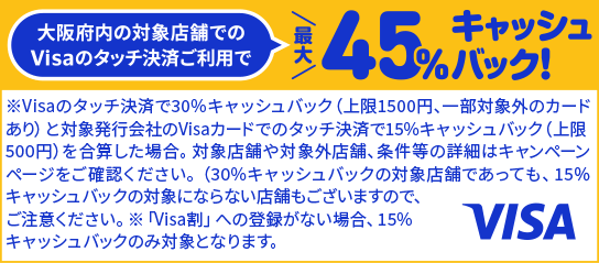 大阪府内の対象店舗でのVisaのタッチ決済ご利用で最大45％キャッシュバック！ ※Visaのタッチ決済で30％キャッシュバック（上限1500円、一部対象外のカードあり）と対象発行会社のVisaカードでのタッチ決済で15％キャッシュバック（上限500円）を合算した場合。対象店舗や対象外店舗、条件等の詳細はキャンペーンページをご確認ください。（30％キャッシュバックの対象店舗であっても、15％キャッシュバックの対象にならない店舗もございますので、ご注意ください。 ※「Visa割」への登録がない場合、15％キャッシュバックのみ対象となります。 VISA