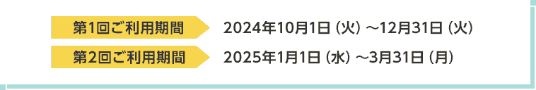 第1回ご利用期間 2024年10月1日（火）～12月31日（火） 第2回ご利用期間 2025年1月1日（水）～3月31日（月）