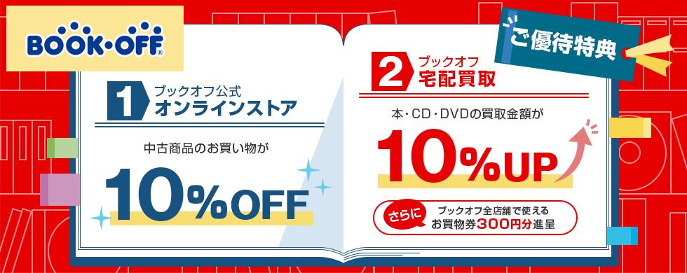 BOOK･OFF® ご優待特典 1 ブックオフ公式オンラインストア 中古商品のお買い物が10％OFF 2 ブックオフ宅配買取 本・CD・DVDの買取金額が10％UP さらに ブックオフ全店舗で使えるお買物券300円分進呈