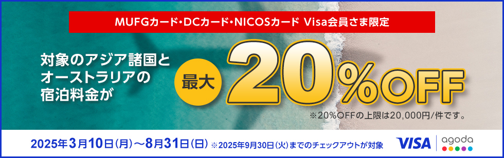 MUFGカード・DCカード・NICOSカード Visa会員さま限定 対象のアジア諸国とオーストラリアの宿泊料金が最大20%OFF ※20％OFFの上限は20,000円/件です。 2025年3月10日（月）～8月31日（日） ※2025年9月30日（火）までのチェックアウトが対象 VISA agoda