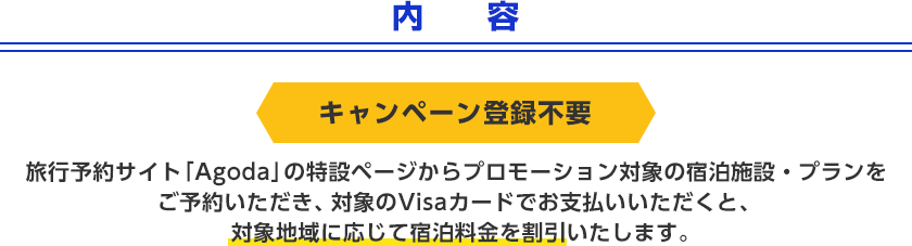 内容 キャンペーン登録不要 旅行予約サイト「Agoda」の特設ページからプロモーション対象の宿泊施設・プランをご予約いただき、対象のVisaカードでお支払いいただくと、対象地域に応じて宿泊料金を割引いたします。