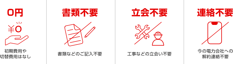 0円 ¥0 初期費用や切替費用はなし 書類不要 書類などのご記入不要 立会不要 工事などの立会い不要 連絡不要 今の電力会社への解約連絡不要 0円 ¥0 初期費用や切替費用はなし 書類不要 書類などのご記入不要 立会不要 工事などの立会い不要 連絡不要 今の電力会社への解約連絡不要