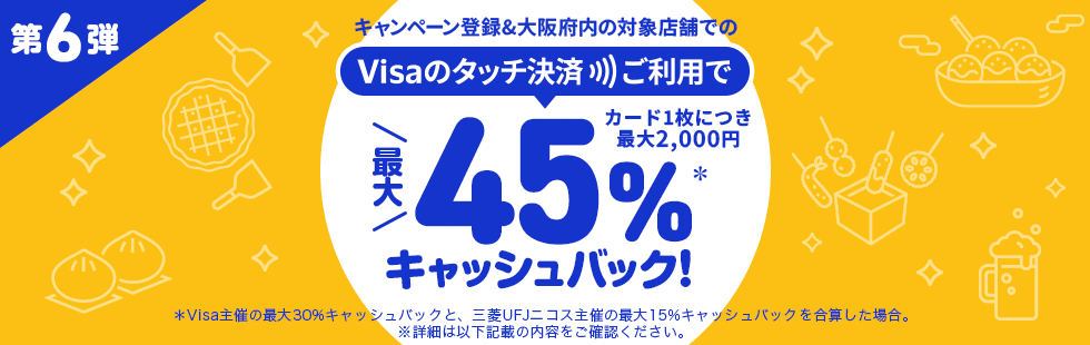 第6弾 キャンペーン登録&大阪府内の対象店舗でのVisaのタッチ決済ご利用で最大45%*キャッシュバック! カード1枚につき最大2,000円 *Visa主催の最大30%キャッシュバックと、三菱UFJニコス主催の最大15%キャッシュバックを合算した場合。 ※詳細は以下記載の内容をご確認ください。 第6弾 キャンペーン登録&大阪府内の対象店舗でのVisaのタッチ決済ご利用で最大45%*キャッシュバック! カード1枚につき最大2,000円 *Visa主催の最大30%キャッシュバックと、三菱UFJニコス主催の最大15%キャッシュバックを合算した場合。 ※詳細は以下記載の内容をご確認ください。