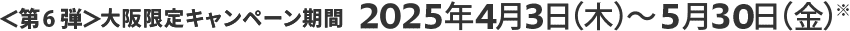 ＜第6弾＞大阪限定キャンペーン期間 2025年4月3日（木）～5月30日（金）※