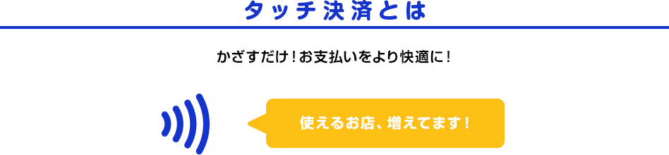 タッチ決済とは かざすだけ！お支払いをより快適に！ 使えるお店、増えてます！