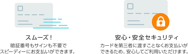 スムーズ！ 暗証番号もサインも不要でスピーディーにお支払いができます。 安心・安全セキュリティ カードを第三者に渡すことなくお支払いができるため、安心してご利用いただけます。