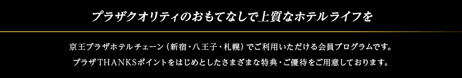 プラザクオリティのおもてなしで上質なホテルライフを 京王プラザホテルチェーン（新宿・八王子・札幌）でご利用いただける会員プログラムです。プラザTHANKSポイントをはじめとしたさまざまな特典・ご優待をご用意しております。