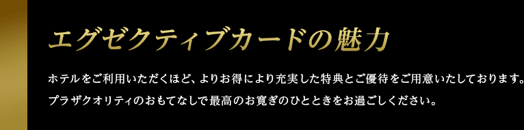 エグゼクティブカードの魅力 ホテルをご利用いただくほど、よりお得により充実した特典とご優待をご用意いたしております。プラザクオリティのおもてなしで最高のお寛ぎのひとときをお過ごしください。