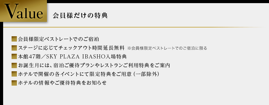 Value 会員様だけの特典 会員様限定ベストレートでのご宿泊 ステージに応じてチェックアウト時間延長無料 ※会員様限定ベストレートでのご宿泊に限る 本館47階／SKY PLAZA IBASHO入場特典 お誕生月には、宿泊ご優待プランやレストランご利用特典をご案内 ホテルで開催の各イベントにて限定特典をご用意（一部除外） ホテルの情報やご優待特典をお知らせ