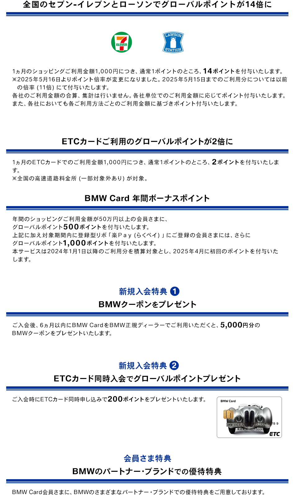 全国のセブン‐イレブンとローソンでグローバルポイントが14倍に 7 ELEVEN LAWSON STATION 1ヵ月のショッピングご利用金額1,000円につき、通常1ポイントのところ、14ポイントを付与いたします。 ※2025年5月16日よりポイント倍率が変更になりました。2025年5月15日までのご利用分については以前の倍率（11倍）にて付与いたします。 各社のご利用金額の合算、集計は行いません。各社単位でのご利用金額に応じてポイント付与いたします。また、各社においても各ご利用方法ごとのご利用金額に基づきポイント付与いたします。 ETCカードご利用のグローバルポイントが2倍に 1ヵ月のETCカードでのご利用金額1,000円につき、通常1ポイントのところ、2ポイントを付与いたします。 ※全国の高速道路料金所（一部対象外あり）が対象。 BMW Card 年間ボーナスポイント 年間のショッピングご利用金額が50万円以上の会員さまに、グローバルポイント500ポイントを付与いたします。上記に加え対象期間内に登録型リボ「楽Ｐａｙ（らくペイ）」にご登録の会員さまには、さらにグローバルポイント1,000ポイントを付与いたします。本サービスは2024年1月1日以降のご利用分を積算対象とし、2025年4月に初回のポイントを付与いたします。 新規入会特典1 BMWクーポンをプレゼント ご入会後、6ヵ月以内にBMW CardをBMW正規ディーラーでご利用いただくと、5,000円分のBMWクーポンをプレゼントいたします。 新規入会特典2 ETCカード同時入会でグローバルポイントプレゼント ご入会時にETCカード同時申し込みで200ポイントをプレゼントいたします。 BMW Card ETCカード 券面 会員さま特典 BMWのパートナー・ブランドでの優待特典 BMW Card会員さまに、BMWのさまざまなパートナー・ブランドでの優待特典をご用意しております。