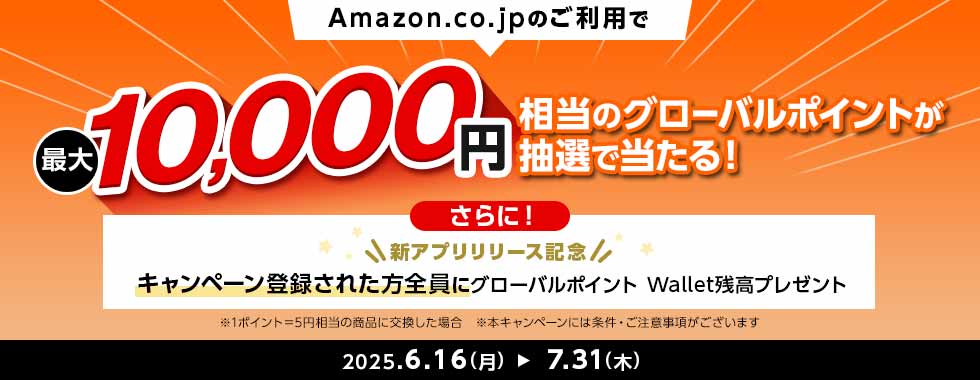 Amazon.co.jpのご利用で最大10,000円相当のグローバルポイントが抽選で当たる! さらに! 新アプリリリース記念 キャンペーン登録された方全員にグローバルポイント Wallet残高プレゼント ※1ポイント=5円相当の商品に交換した場合 ※本キャンペーンには条件・ご注意事項がございます 2025.6.16(月) 7.31(木) Amazon.co.jpのご利用で最大10,000円相当のグローバルポイントが抽選で当たる! さらに! 新アプリリリース記念 キャンペーン登録された方全員にグローバルポイント Wallet残高プレゼント ※1ポイント=5円相当の商品に交換した場合 ※本キャンペーンには条件・ご注意事項がございます 2025.6.16(月) 7.31(木)