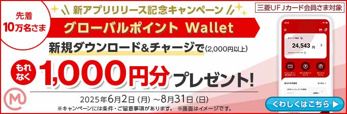 三菱UFJカード会員さま対象 先着10万名さま 新アプリリリース記念キャンペーン グローバルポイント Wallet 新規ダウンロード＆チャージで（2,000円以上） もれなく 1,000円分プレゼント！ 2025年6月2日（月）～8月31日（日） ※キャンペーンには条件・ご留意事項があります。 ※画面はイメージです。 くわしくはこちら