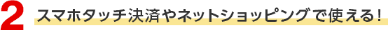 2 スマホタッチ決済やネットショッピングで使える！
