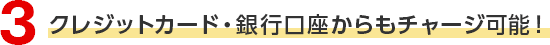 3 クレジットカード・銀行口座からもチャージ可能！