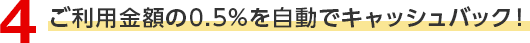4 ご利用金額の0.5％を自動でキャッシュバック！