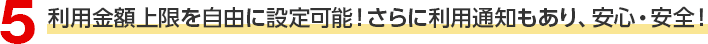 5 利用金額上限を自由に設定可能！さらに利用通知もあり、安心・安全！