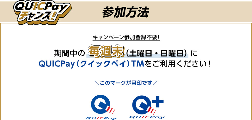 QUICPayチャンス! 参加方法 キャンペーン参加登録不要! 期間中の毎週末(土曜日・日曜日)にQUICPay(クイックペイ)TMをご利用ください! このマークが目印です QUICPay QUICPay+ QUICPayチャンス! 参加方法 キャンペーン参加登録不要! 期間中の毎週末(土曜日・日曜日)にQUICPay(クイックペイ)TMをご利用ください! このマークが目印です QUICPay QUICPay+