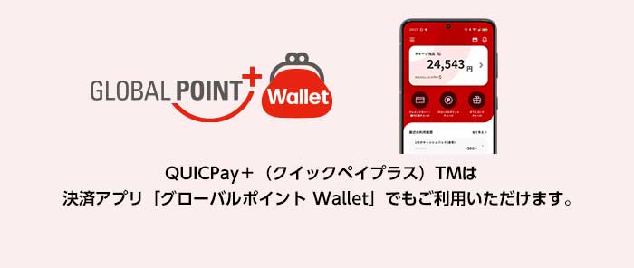 GLOBAL POINT Wallet QUICPay+(クイックペイプラス)TMは決済アプリ「グローバルポイント Wallet」でもご利用いただけます。 GLOBAL POINT Wallet QUICPay+(クイックペイプラス)TMは決済アプリ「グローバルポイント Wallet」でもご利用いただけます。