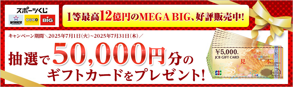 スポーツくじ WINNER toto BIG 1等最高12億円のMEGA BIG、好評販売中！ キャンペーン期間＼2025年7月1日（火）～2025年7月31日（木）／ 抽選で50,000円分のギフトカードをプレゼント！ ￥5,000. JCB GIFT CARD 見本 JCB