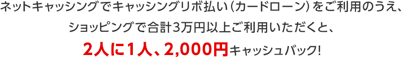 ネットキャッシングでキャッシングリボ払い(カードローン)をご利用のうえ、ショッピングで合計3万円以上ご利用いただくと、2人に1人、2,000円キャッシュバック! ネットキャッシングでキャッシングリボ払い(カードローン)をご利用のうえ、ショッピングで合計3万円以上ご利用いただくと、2人に1人、2,000円キャッシュバック!