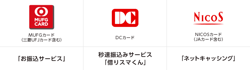 MUFG CARD MUFGカード(三菱UFJカード含む) 「お振込サービス」 DC DCカード 秒速振込みサービス「借りスマくん」 NICOS NICOSカード(JAカード含む)「ネットキャッシング」 MUFG CARD MUFGカード(三菱UFJカード含む) 「お振込サービス」 DC DCカード 秒速振込みサービス「借りスマくん」 NICOS NICOSカード(JAカード含む)「ネットキャッシング」