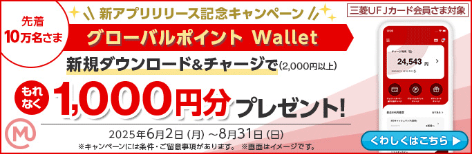 三菱UFJカード会員さま対象 先着10万名さま 新アプリリリース記念キャンペーン グローバルポイント Wallet 新規ダウンロード＆チャージで（2,000円以上）もれなく1,000円分プレゼント！ M 2025年6月2日（月）～8月31日（日） ※キャンペーンには条件・ご留意事項があります。 ※画面はイメージです。 くわしくはこちら