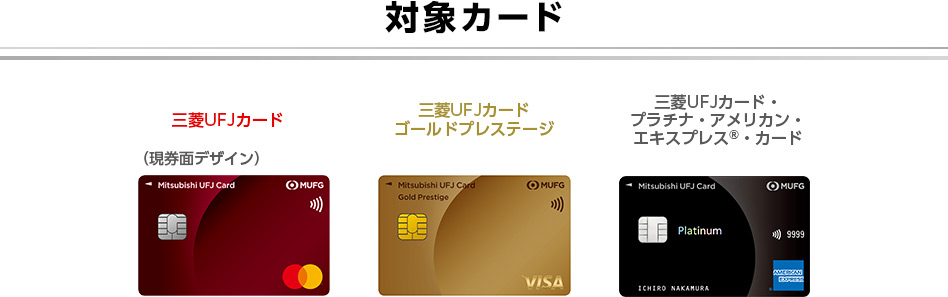 対象カード 三菱UFJカード 三菱UFJカード ゴールドプレステージ 三菱UFJカード・プラチナ・アメリカン・エキスプレスⓇ・カード (現券面デザイン) 対象カード 三菱UFJカード 三菱UFJカード ゴールドプレステージ 三菱UFJカード・プラチナ・アメリカン・エキスプレスⓇ・カード (現券面デザイン)