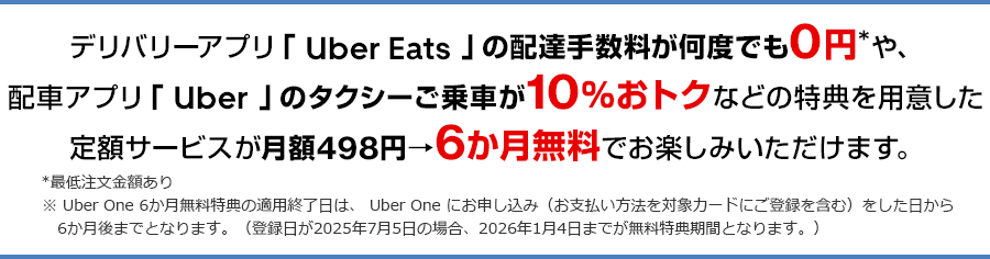 デリバリーアプリ「 Uber Eats 」の配達手数料が何度でも0円*や、配車アプリ「 Uber 」のタクシーご乗車が10％おトクなどの特典を用意した定額サービスが月額498円→6か月無料でお楽しみいただけます。 *最低注文金額あり ※ Uber One 6か月無料特典の適用終了日は、 Uber One にお申し込み（お支払い方法を対象カードにご登録を含む）をした日から6か月後までとなります。（登録日が2025年7月5日の場合、2026年1月4日までが無料特典期間となります。）