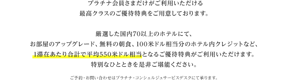 プラチナ会員さまだけがご利用いただける最高クラスのご優待特典をご用意しております。厳選した国内70以上のホテルにて、お部屋のアップグレード、無料の朝食、100米ドル相当分のホテル内クレジットなど、1滞在あたり合計で平均550米ドル相当となるご優待特典がご利用いただけます。特別なひとときを是非ご堪能ください。ご予約・お問い合わせはプラチナ・コンシェルジュサービスデスクにて承ります。