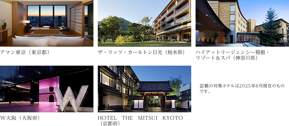 アマン東京（東京都） ザ・リッツ・カールトン日光（栃木県） ハイアットリージェンシー箱根・リゾート＆スパ（神奈川県） W大阪（大阪府） HOTEL　THE　MITSUI　KYOTO（京都府） 記載の対象ホテルは2025年8月現在のものです。