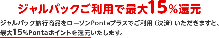 ジャルパックご利用で最大15%還元 ジャルパック旅行商品をローソンPontaプラスでご利用(決済)いただきますと、最大15%Pontaポイントを還元いたします。 ジャルパックご利用で最大15%還元 ジャルパック旅行商品をローソンPontaプラスでご利用(決済)いただきますと、最大15%Pontaポイントを還元いたします。