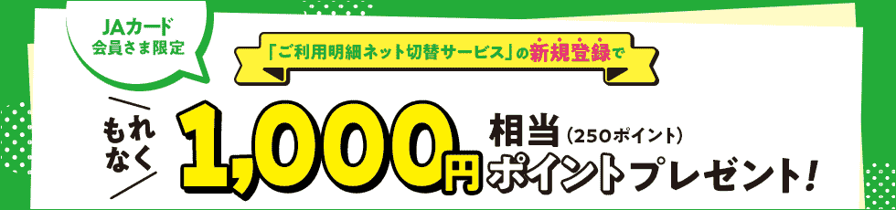 JAカード会員さま限定 「ご利用明細ネット切替サービス」の新規登録で もれなく 1,000円相当（250ポイント）ポイントプレゼント！